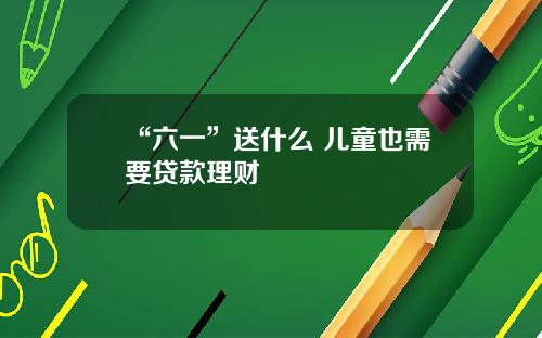 “六一”送什么 儿童也需要贷款理财