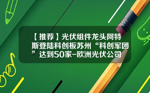 【推荐】光伏组件龙头阿特斯登陆科创板苏州“科创军团”达到50家-欧洲光伏公司