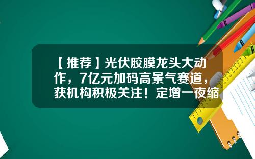 【推荐】光伏胶膜龙头大动作，7亿元加码高景气赛道，获机构积极关注！定增一夜缩水近四成，城商行龙头仍获机构看好-光伏最新股票资讯