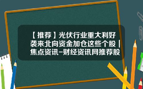 【推荐】光伏行业重大利好袭来北向资金加仓这些个股｜焦点资讯-财经资讯网推荐股票