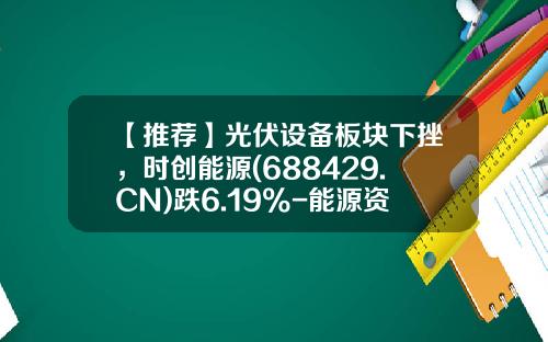 【推荐】光伏设备板块下挫，时创能源(688429.CN)跌6.19%-能源资讯股票