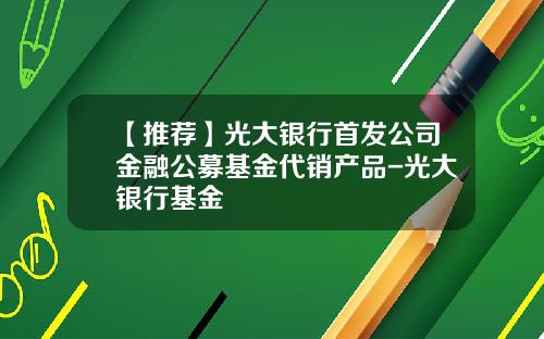 【推荐】光大银行首发公司金融公募基金代销产品-光大银行基金