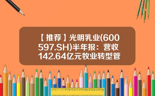 【推荐】光明乳业(600597.SH)半年报：营收142.64亿元牧业转型管理升级，多措并举拓展销售-光明乳业股份有限公司财务分析报告1
