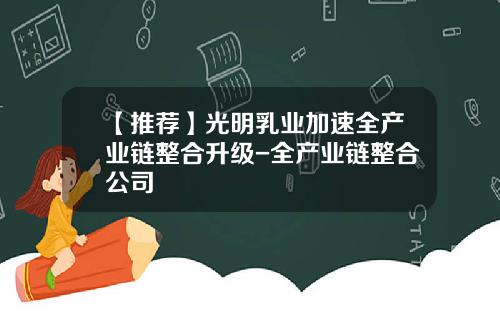 【推荐】光明乳业加速全产业链整合升级-全产业链整合公司
