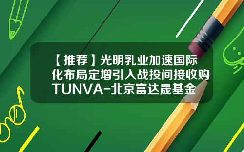 【推荐】光明乳业加速国际化布局定增引入战投间接收购TUNVA-北京富达晟基金管理有限公司