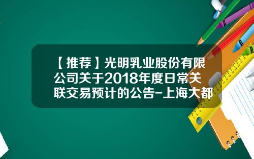 【推荐】光明乳业股份有限公司关于2018年度日常关联交易预计的公告-上海大都市资产经营管理有限公司