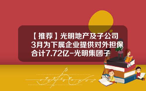 【推荐】光明地产及子公司3月为下属企业提供对外担保合计7.72亿-光明集团子公司有那些