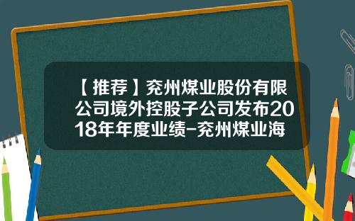 【推荐】兖州煤业股份有限公司境外控股子公司发布2018年年度业绩-兖州煤业海外分公司