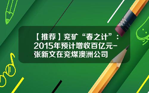 【推荐】兖矿“春之计”：2015年预计增收百亿元-张新文在兖煤澳洲公司