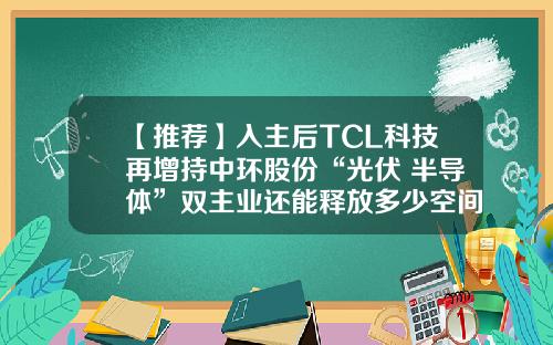 【推荐】入主后TCL科技再增持中环股份“光伏+半导体”双主业还能释放多少空间？-中环环欧半导体公司