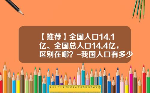 【推荐】全国人口14.1亿、全国总人口14.4亿，区别在哪？-我国人口有多少亿