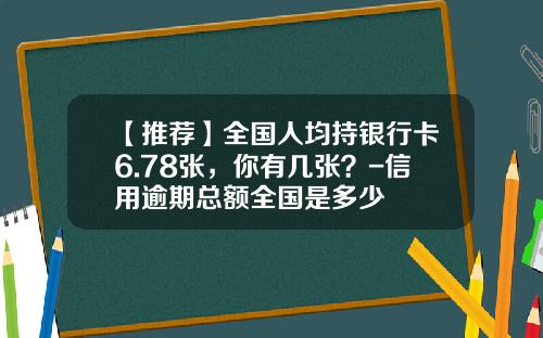 【推荐】全国人均持银行卡6.78张，你有几张？-信用逾期总额全国是多少