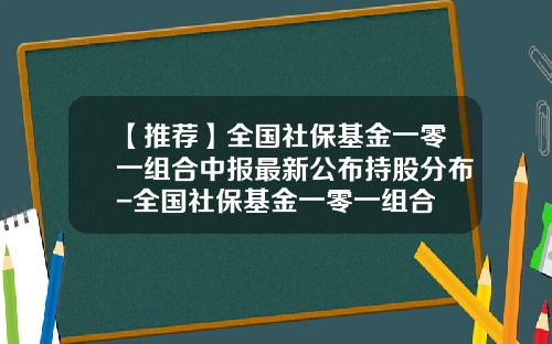 【推荐】全国社保基金一零一组合中报最新公布持股分布-全国社保基金一零一组合