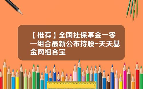 【推荐】全国社保基金一零一组合最新公布持股-天天基金网组合宝