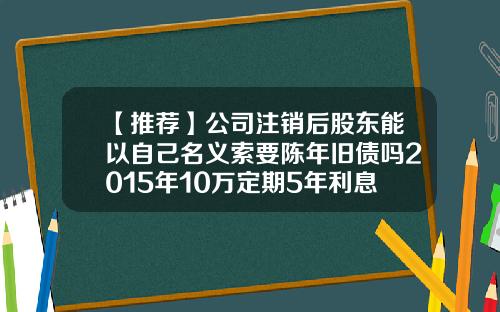 【推荐】公司注销后股东能以自己名义索要陈年旧债吗2015年10万定期5年利息多少