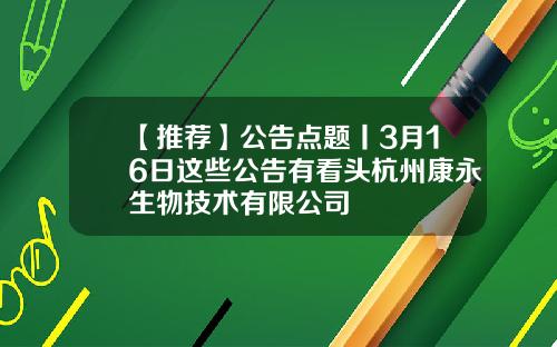 【推荐】公告点题丨3月16日这些公告有看头杭州康永生物技术有限公司