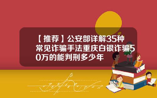 【推荐】公安部详解35种常见诈骗手法重庆白银诈骗50万的能判刑多少年