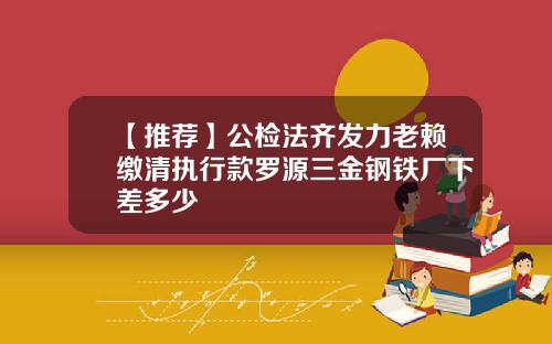 【推荐】公检法齐发力老赖缴清执行款罗源三金钢铁厂下差多少