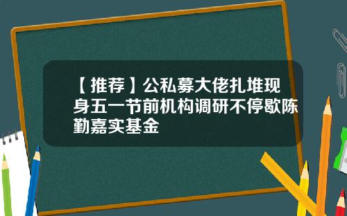 【推荐】公私募大佬扎堆现身五一节前机构调研不停歇陈勤嘉实基金