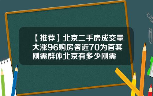 【推荐】北京二手房成交量大涨96购房者近70为首套刚需群体北京有多少刚需
