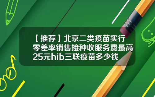 【推荐】北京二类疫苗实行零差率销售接种收服务费最高25元hib三联疫苗多少钱