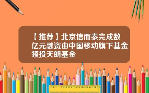 【推荐】北京信而泰完成数亿元融资由中国移动旗下基金领投天朗基金