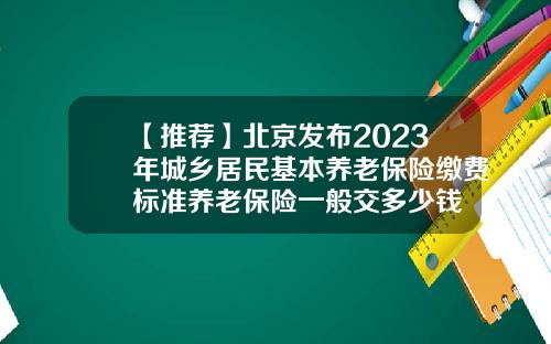 【推荐】北京发布2023年城乡居民基本养老保险缴费标准养老保险一般交多少钱