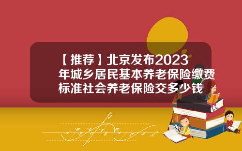 【推荐】北京发布2023年城乡居民基本养老保险缴费标准社会养老保险交多少钱