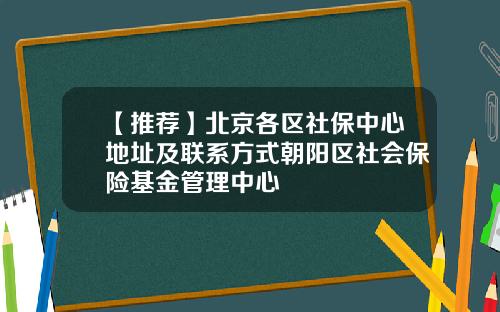 【推荐】北京各区社保中心地址及联系方式朝阳区社会保险基金管理中心