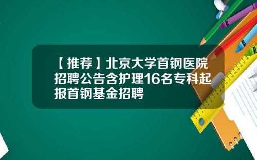 【推荐】北京大学首钢医院招聘公告含护理16名专科起报首钢基金招聘