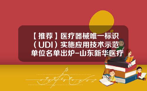 【推荐】医疗器械唯一标识(UDI)实施应用技术示范单位名单出炉-山东新华医疗器械股份有限公司官网