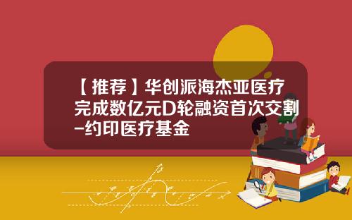 【推荐】华创派海杰亚医疗完成数亿元D轮融资首次交割-约印医疗基金