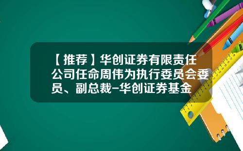 【推荐】华创证券有限责任公司任命周伟为执行委员会委员、副总裁-华创证券基金