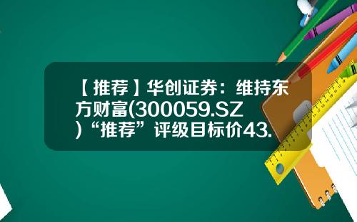 【推荐】华创证券:维持东方财富(300059.SZ)“推荐”评级目标价43.6元-华创证券佣金多少