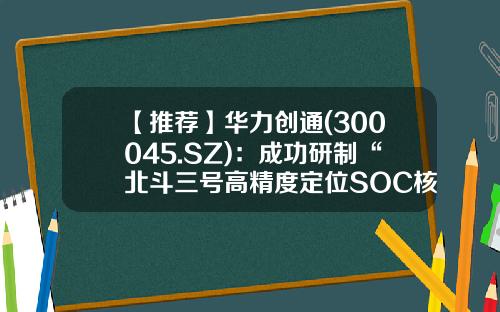 【推荐】华力创通(300045.SZ):成功研制“北斗三号高精度定位SOC核心基带芯片HTG001”-北斗导航的上市公司