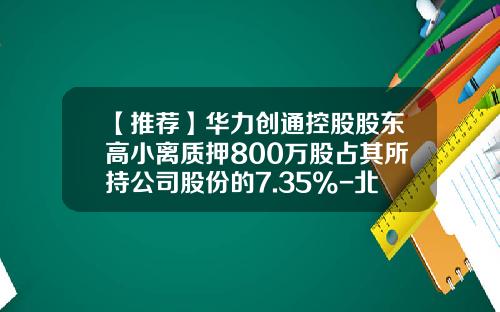 【推荐】华力创通控股股东高小离质押800万股占其所持公司股份的7.35%-北京华力创通科技股份有限公司高小离电话