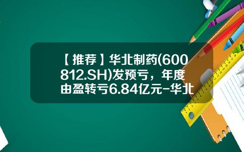 【推荐】华北制药(600812.SH)发预亏,年度由盈转亏6.84亿元-华北制药股票最新资讯新闻