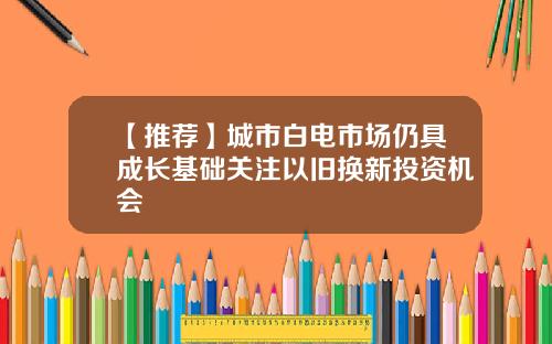 【推荐】城市白电市场仍具成长基础关注以旧换新投资机会