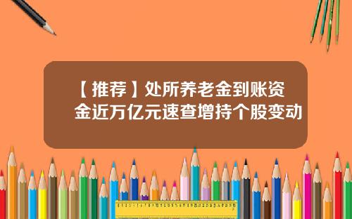 【推荐】处所养老金到账资金近万亿元速查增持个股变动