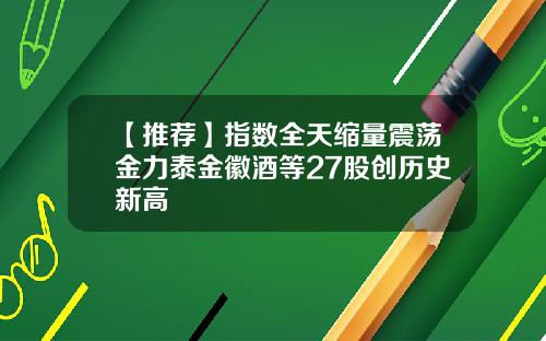 【推荐】指数全天缩量震荡金力泰金徽酒等27股创历史新高