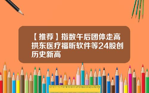 【推荐】指数午后团体走高拱东医疗福昕软件等24股创历史新高