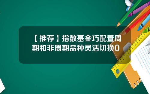 【推荐】指数基金巧配置周期和非周期品种灵活切换0