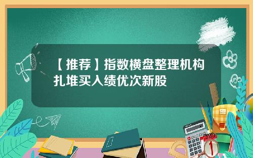 【推荐】指数横盘整理机构扎堆买入绩优次新股