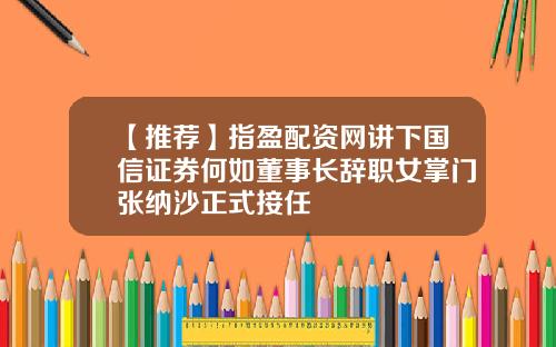 【推荐】指盈配资网讲下国信证券何如董事长辞职女掌门张纳沙正式接任