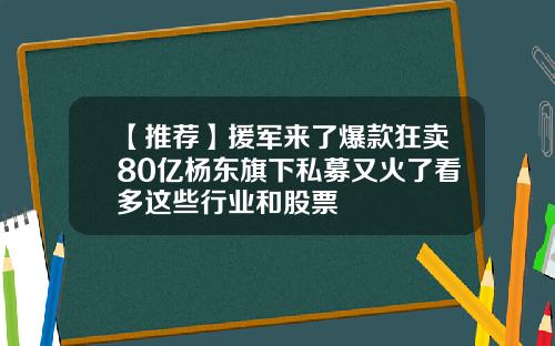 【推荐】援军来了爆款狂卖80亿杨东旗下私募又火了看多这些行业和股票