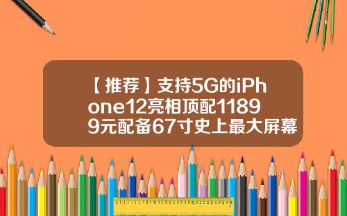【推荐】支持5G的iPhone12亮相顶配11899元配备67寸史上最大屏幕一文读懂