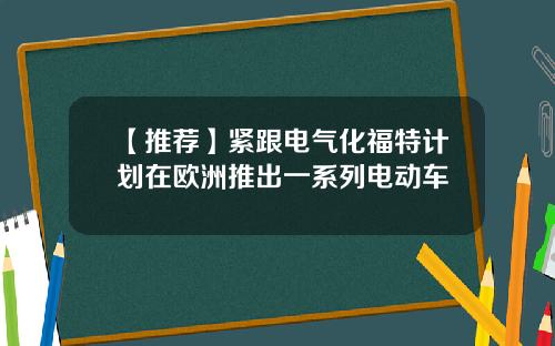 【推荐】紧跟电气化福特计划在欧洲推出一系列电动车