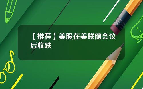【推荐】美股在美联储会议后收跌