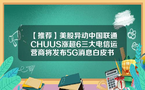 【推荐】美股异动中国联通CHUUS涨超6三大电信运营商将发布5G消息白皮书