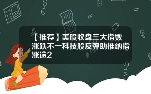 【推荐】美股收盘三大指数涨跌不一科技股反弹助推纳指涨逾2